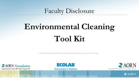 Faculty Disclosure Environmental Cleaning Tool Kit Funded through the AORN Foundation and supported by a grant from Ecolab.