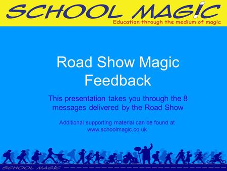 Road Show Magic Feedback This presentation takes you through the 8 messages delivered by the Road Show Additional supporting material can be found at www.schoolmagic.co.uk.