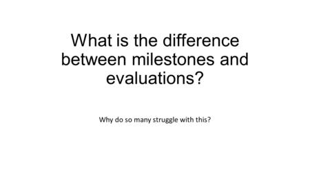 What is the difference between milestones and evaluations? Why do so many struggle with this?