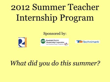 2012 Summer Teacher Internship Program Sponsored by: What did you do this summer?