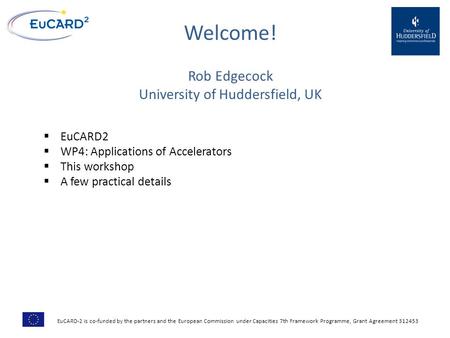 Welcome! Rob Edgecock University of Huddersfield, UK  EuCARD2  WP4: Applications of Accelerators  This workshop  A few practical details EuCARD-2 is.