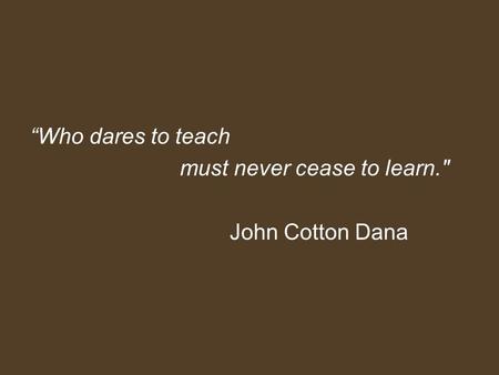 “Who dares to teach must never cease to learn. John Cotton Dana.