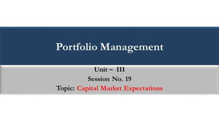 Portfolio Management Unit – III Session No. 19 Topic: Capital Market Expectations Unit – III Session No. 19 Topic: Capital Market Expectations.