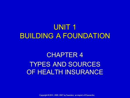 UNIT 1 BUILDING A FOUNDATION CHAPTER 4 TYPES AND SOURCES OF HEALTH INSURANCE Copyright © 2011, 2009, 2007 by Saunders, an imprint of Elsevier Inc.