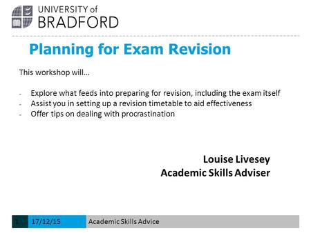 Planning for Exam Revision Louise Livesey Academic Skills Adviser This workshop will… − Explore what feeds into preparing for revision, including the exam.