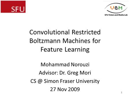 Convolutional Restricted Boltzmann Machines for Feature Learning Mohammad Norouzi Advisor: Dr. Greg Mori Simon Fraser University 27 Nov 2009 1.