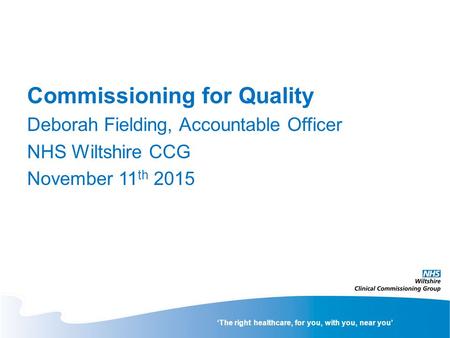 ‘The right healthcare, for you, with you, near you’ Commissioning for Quality Deborah Fielding, Accountable Officer NHS Wiltshire CCG November 11 th 2015.