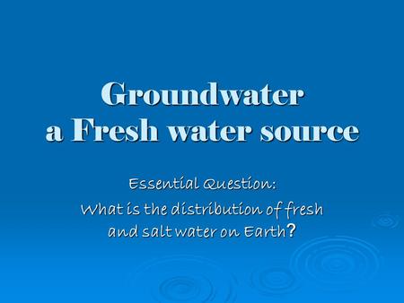 Groundwater a Fresh water source Essential Question: What is the distribution of fresh and salt water on Earth ?