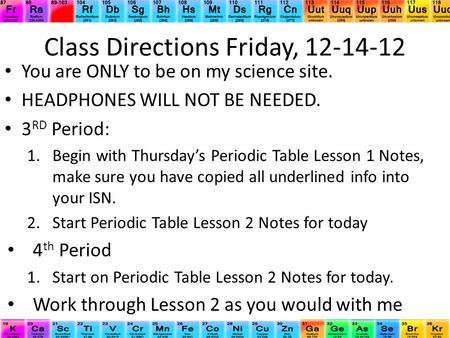 Class Directions Friday, 12-14-12 You are ONLY to be on my science site. HEADPHONES WILL NOT BE NEEDED. 3 RD Period: 1.Begin with Thursday’s Periodic Table.