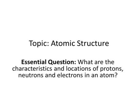 Topic: Atomic Structure Essential Question: What are the characteristics and locations of protons, neutrons and electrons in an atom?