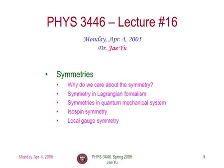 Monday, Apr. 4, 2005PHYS 3446, Spring 2005 Jae Yu 1 PHYS 3446 – Lecture #16 Monday, Apr. 4, 2005 Dr. Jae Yu Symmetries Why do we care about the symmetry?