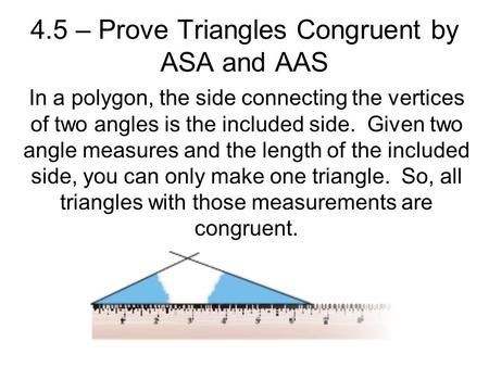 4.5 – Prove Triangles Congruent by ASA and AAS In a polygon, the side connecting the vertices of two angles is the included side. Given two angle measures.