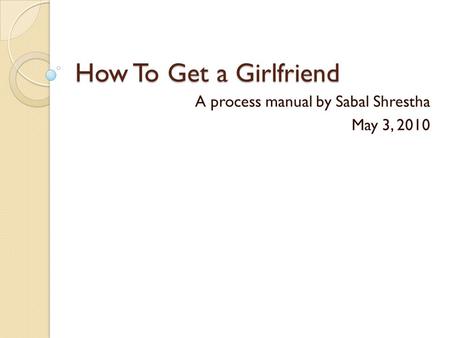 How To Get a Girlfriend A process manual by Sabal Shrestha May 3, 2010.