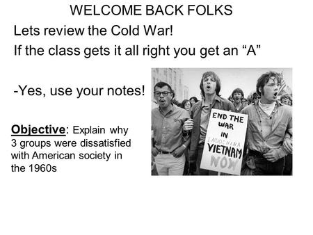 WELCOME BACK FOLKS Lets review the Cold War! If the class gets it all right you get an “A” -Yes, use your notes! Objective: Explain why 3 groups were dissatisfied.