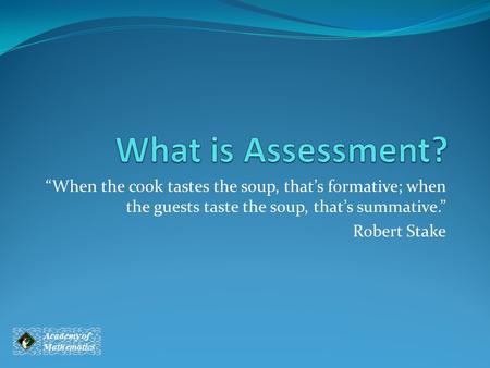 What is Assessment? “When the cook tastes the soup, that’s formative; when the guests taste the soup, that’s summative.” Robert Stake It is important to.