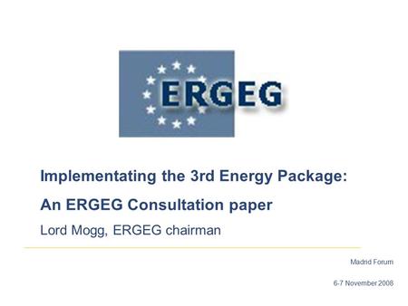Madrid Forum 6-7 November 2008 Implementating the 3rd Energy Package: An ERGEG Consultation paper Lord Mogg, ERGEG chairman.