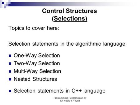 Programming Fundamentals by Dr. Nadia Y. Yousif1 Control Structures (Selections) Topics to cover here: Selection statements in the algorithmic language: