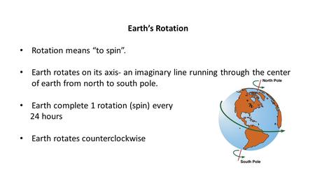 Earth’s Rotation Rotation means “to spin”. Earth rotates on its axis- an imaginary line running through the center of earth from north to south pole. Earth.