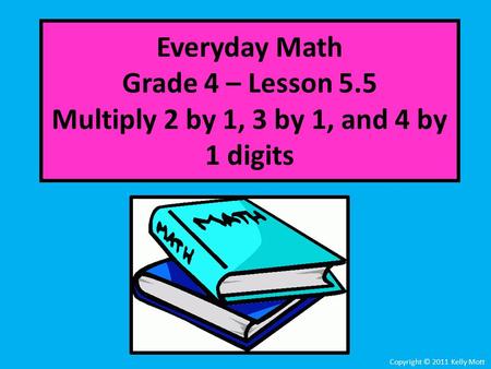Everyday Math Grade 4 – Lesson 5.5 Multiply 2 by 1, 3 by 1, and 4 by 1 digits Copyright © 2011 Kelly Mott.