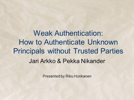 Weak Authentication: How to Authenticate Unknown Principals without Trusted Parties Jari Arkko & Pekka Nikander Presented by Riku Honkanen.