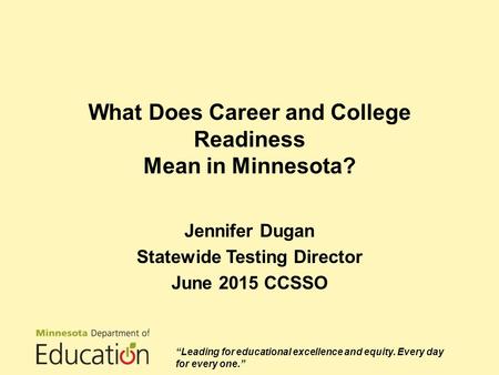 What Does Career and College Readiness Mean in Minnesota? Jennifer Dugan Statewide Testing Director June 2015 CCSSO “Leading for educational excellence.