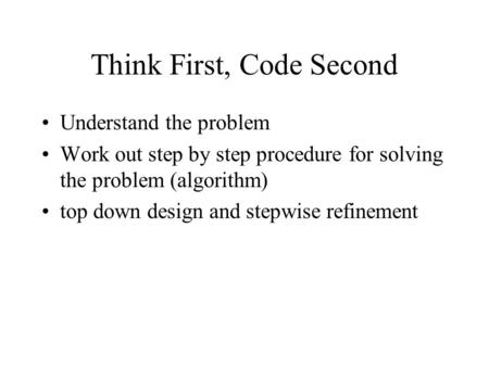 Think First, Code Second Understand the problem Work out step by step procedure for solving the problem (algorithm) top down design and stepwise refinement.