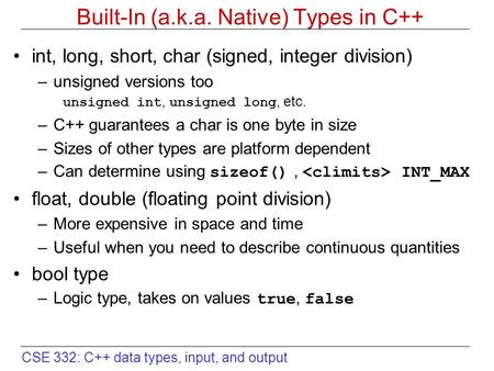 CSE 332: C++ data types, input, and output Built-In (a.k.a. Native) Types in C++ int, long, short, char (signed, integer division) –unsigned versions too.
