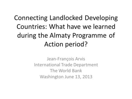 Connecting Landlocked Developing Countries: What have we learned during the Almaty Programme of Action period? Jean-François Arvis International Trade.