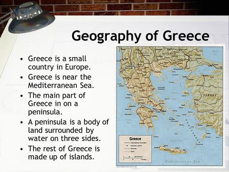 Geography of Greece Greece is a small country in Europe. Greece is near the Mediterranean Sea. The main part of Greece in on a peninsula. A peninsula is.