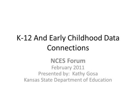 K-12 And Early Childhood Data Connections NCES Forum February 2011 Presented by: Kathy Gosa Kansas State Department of Education.