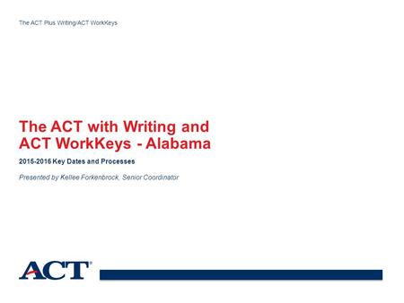 The ACT Plus Writing/ACT WorkKeys The ACT with Writing and ACT WorkKeys - Alabama 2015-2016 Key Dates and Processes Presented by Kellee Forkenbrock, Senior.