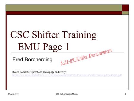 27-April-2009CSC Shifter Training Manual1 CSC Shifter Training EMU Page 1 Fred Borcherding Reach from CSCOperations Twiki page or directly: https://cms-emu-slicetest.web.cern.ch/cms-emu-slicetest/904/Procedures/ShifterTraining-EmuPage1.pdf.
