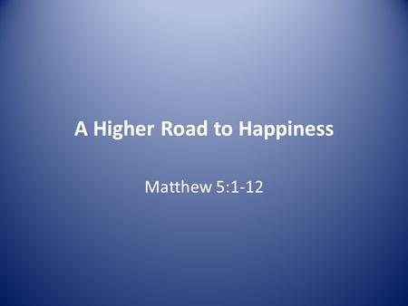 A Higher Road to Happiness Matthew 5:1-12. 1 Now when Jesus saw the crowds, he went up on a mountainside and sat down. His disciples came to him, 2 and.