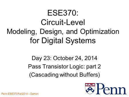 Penn ESE370 Fall2014 -- DeHon 1 ESE370: Circuit-Level Modeling, Design, and Optimization for Digital Systems Day 23: October 24, 2014 Pass Transistor Logic: