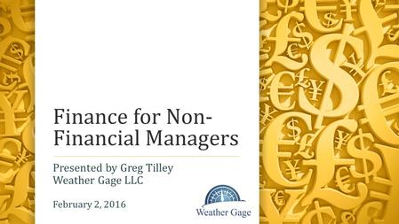 Finance for Non- Financial Managers Presented by Greg Tilley Weather Gage LLC February 2, 2016.