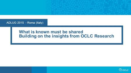 ADLUG 2015 - Roma (Italy) What is known must be shared Building on the insights from OCLC Research.