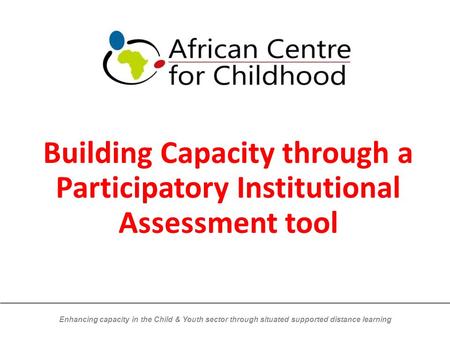 Enhancing capacity in the Child & Youth sector through situated supported distance learning Building Capacity through a Participatory Institutional Assessment.
