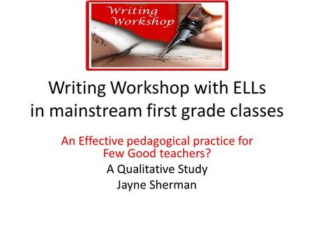 Writing Workshop with ELLs in mainstream first grade classes An Effective pedagogical practice for Few Good teachers? A Qualitative Study Jayne Sherman.