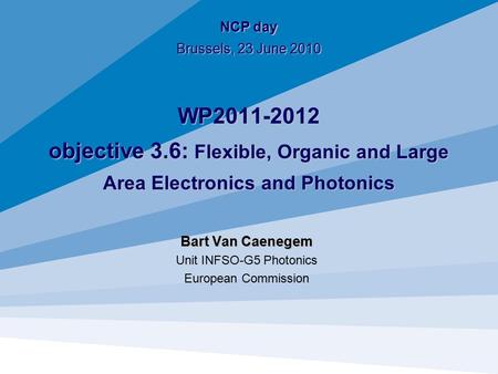 NCP day Brussels, 23 June 2010 WP2011-2012 objective 3.6: Flexible, Organic and Large Area Electronics and Photonics Bart Van Caenegem Unit INFSO-G5 Photonics.
