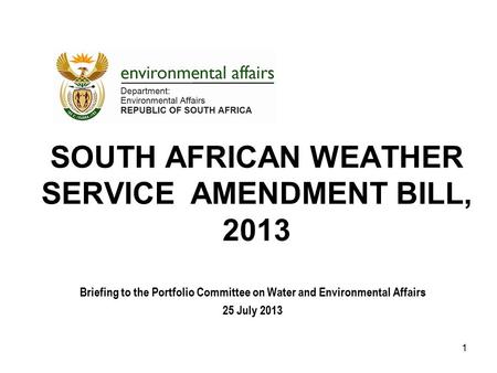 SOUTH AFRICAN WEATHER SERVICE AMENDMENT BILL, 2013 Briefing to the Portfolio Committee on Water and Environmental Affairs 25 July 2013 1.