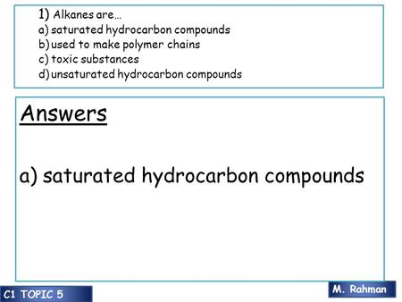 M. Rahman C1 TOPIC 5 1) Alkanes are… a)saturated hydrocarbon compounds b)used to make polymer chains c)toxic substances d)unsaturated hydrocarbon compounds.