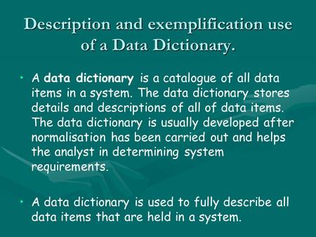 Description and exemplification use of a Data Dictionary. A data dictionary is a catalogue of all data items in a system. The data dictionary stores details.