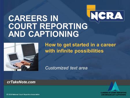 CAREERS IN COURT REPORTING AND CAPTIONING © 2016 National Court Reporters Association crTakeNote.com How to get started in a career with infinite possibilities.
