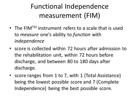 Functional Independence measurement (FIM) The FIM TM instrument refers to a scale that is used to measure one's ability to function with independence score.