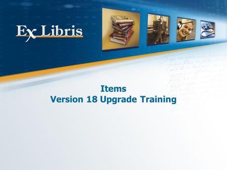 Items Version 18 Upgrade Training. Items: Version 18 Upgrade Training 2 All of the information in this document is the property of Ex Libris Ltd. It may.