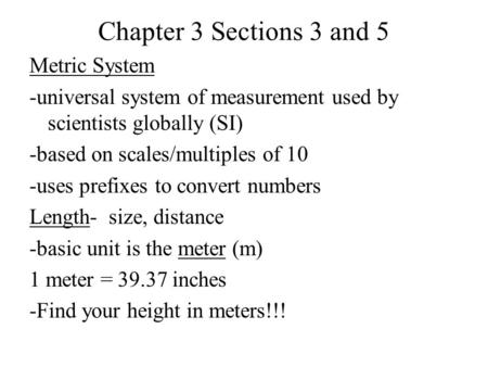 Chapter 3 Sections 3 and 5 Metric System -universal system of measurement used by scientists globally (SI) -based on scales/multiples of 10 -uses prefixes.