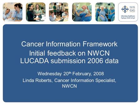 Cancer Information Framework Initial feedback on NWCN LUCADA submission 2006 data Wednesday 20 th February, 2008 Linda Roberts, Cancer Information Specialist,