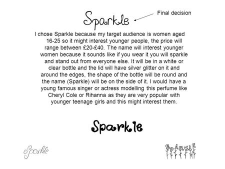 I chose Sparkle because my target audience is women aged 16-25 so it might interest younger people, the price will range between £20-£40. The name will.