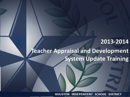 HOUSTON INDEPENDENT SCHOOL DISTRICT 2013-2014 Teacher Appraisal and Development System Update Training HOUSTON INDEPENDENT SCHOOL DISTRICT.