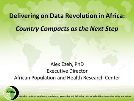 Delivering on Data Revolution in Africa: Country Compacts as the Next Step Alex Ezeh, PhD Executive Director African Population and Health Research Center.